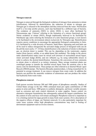 28 
Nitrogen removal: 
Nitrogen is removed through the biological oxidation of nitrogen from ammonia to nitrate 
(nitrification), followed by denitrification, the reduction of nitrate to nitrogen gas. 
Nitrogen gas is released to the atmosphere and thus removed from the water. Nitrification 
itself is a two-step aerobic process, each step facilitated by a different type of bacteria. 
The oxidation of ammonia (NH3) to nitrite (NO2) is most often facilitated by 
Nitrosomonas spp. ("nitroso" referring to the formation of a nitroso functional group). 
Nitrite oxidation to nitrate (NO3), though traditionally believed to be facilitated by 
Nitrobacter spp. (nitro referring the formation of a nitro functional group), is now known 
to be facilitated in the environment almost exclusively by Nitrospira spp. Denitrification 
requires anoxic conditions to encourage the appropriate biological communities to form. 
It is facilitated by a wide diversity of bacteria. Sand filters, lagooning and reed beds can 
all be used to reduce nitrogen,but the activated sludge process (if designed well) can do 
the job the most easily.:17–18 Since denitrification is the reduction of nitrate to dinitrogen 
gas, an electron donor is needed. This can be, depending on the wastewater, organic 
matter (from faeces), sulfide, or an added donor like methanol. The sludge in the anoxic 
tanks (denitrification tanks) must be mixed well (mixture of recirculated mixed liquor, 
return activated sludge [RAS], and raw influent) e.g. by using submersible mixers in 
order to achieve the desired denitrification. Sometimes the conversion of toxic ammonia 
to nitrate alone is referred to as tertiary treatment. Many sewage treatment plants use 
centrifugal pumps to transfer the nitrified mixed liquor from the aeration zone to the 
anoxic zone for denitrification. These pumps are often referred to as Internal Mixed iquor 
Recycle (IMLR) pumps. The bacteria Brocadia anammoxidans, is being researched for its 
potential in sewage treatment. It can remove nitrogen from waste water. In addition the 
bacteria can perform the anaerobic oxidation of ammonium and can produce the rocket 
fuel hydrazine from waste water. 
Phosphorus removal: 
Each person excretes between 200 and 1000 grams of phosphorus annually. Studies of 
United States sewage in the late 1960s estimated mean per capita contributions of 500 
grams in urine and feces, 1000 grams in synthetic detergents, and lesser variable amounts 
used as corrosion and scale control chemicals in water supplies. Source control via 
alternative detergent formulations has subsequently reduced the largest contribution, but 
the content of urine and feces will remain unchanged. Phosphorus removal is important as 
it is a limiting nutrient for algae growth in many fresh water systems. (For a description of 
the negative effects of algae, see Nutrient removal). It is also particularly important for 
water reuse systems where high phosphorus concentrations may lead to fouling of 
downstream equipment such as reverse osmosis. 
 
