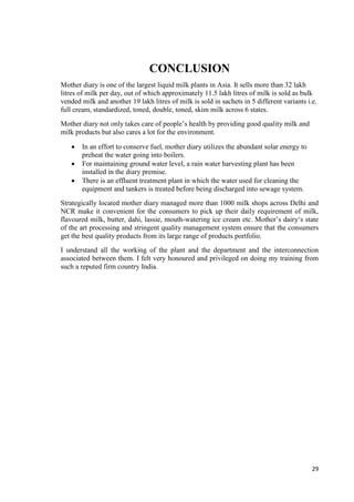 29 
CONCLUSION 
Mother diary is one of the largest liquid milk plants in Asia. It sells more than 32 lakh 
litres of milk per day, out of which approximately 11.5 lakh litres of milk is sold as bulk 
vended milk and another 19 lakh litres of milk is sold in sachets in 5 different variants i.e. 
full cream, standardized, toned, double, toned, skim milk across 6 states. 
Mother diary not only takes care of people’s health by providing good quality milk and 
milk products but also cares a lot for the environment. 
 In an effort to conserve fuel, mother diary utilizes the abundant solar energy to 
preheat the water going into boilers. 
 For maintaining ground water level, a rain water harvesting plant has been 
installed in the diary premise. 
 There is an effluent treatment plant in which the water used for cleaning the 
equipment and tankers is treated before being discharged into sewage system. 
Strategically located mother diary managed more than 1000 milk shops across Delhi and 
NCR make it convenient for the consumers to pick up their daily requirement of milk, 
flavoured milk, butter, dahi, lassie, mouth-watering ice cream etc. Mother’s dairy‘s state 
of the art processing and stringent quality management system ensure that the consumers 
get the best quality products from its large range of products portfolio. 
I understand all the working of the plant and the department and the interconnection 
associated between them. I felt very honoured and privileged on doing my training from 
such a reputed firm country India. 
 