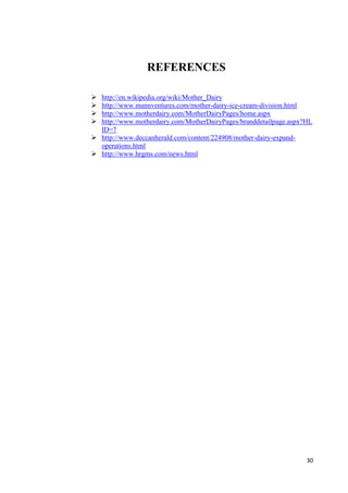 30 
REFERENCES 
 http://en.wikipedia.org/wiki/Mother_Dairy 
 http://www.mannventures.com/mother-dairy-ice-cream-division.html 
 http://www.motherdairy.com/MotherDairyPages/home.aspx 
 http://www.motherdairy.com/MotherDairyPages/branddetailpage.aspx?HL 
ID=7 
 http://www.deccanherald.com/content/224908/mother-dairy-expand-operations. 
html 
 http://www.hrgms.com/news.html 
