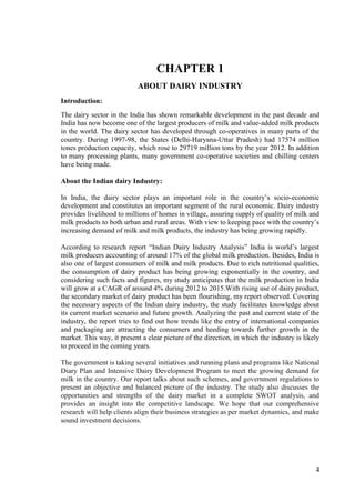 4 
CHAPTER 1 
ABOUT DAIRY INDUSTRY 
Introduction: 
The dairy sector in the India has shown remarkable development in the past decade and 
India has now become one of the largest producers of milk and value-added milk products 
in the world. The dairy sector has developed through co-operatives in many parts of the 
country. During 1997-98, the States (Delhi-Haryana-Uttar Pradesh) had 17574 million 
tones production capacity, which rose to 29719 million tons by the year 2012. In addition 
to many processing plants, many government co-operative societies and chilling centers 
have being made. 
About the Indian dairy Industry: 
In India, the dairy sector plays an important role in the country’s socio-economic 
development and constitutes an important segment of the rural economic. Dairy industry 
provides livelihood to millions of homes in village, assuring supply of quality of milk and 
milk products to both urban and rural areas. With view to keeping pace with the country’s 
increasing demand of milk and milk products, the industry has being growing rapidly. 
According to research report “Indian Dairy Industry Analysis” India is world’s largest 
milk producers accounting of around 17% of the global milk production. Besides, India is 
also one of largest consumers of milk and milk products. Due to rich nutritional qualities, 
the consumption of dairy product has being growing exponentially in the country, and 
considering such facts and figures, my study anticipates that the milk production in India 
will grow at a CAGR of around 4% during 2012 to 2015.With rising use of dairy product, 
the secondary market of dairy product has been flourishing, my report observed. Covering 
the necessary aspects of the Indian dairy industry, the study facilitates knowledge about 
its current market scenario and future growth. Analyzing the past and current state of the 
industry, the report tries to find out how trends like the entry of international companies 
and packaging are attracting the consumers and heeding towards further growth in the 
market. This way, it present a clear picture of the direction, in which the industry is likely 
to proceed in the coming years. 
The government is taking several initiatives and running plans and programs like National 
Diary Plan and Intensive Dairy Development Program to meet the growing demand for 
milk in the country. Our report talks about such schemes, and government regulations to 
present an objective and balanced picture of the industry. The study also discusses the 
opportunities and strengths of the dairy market in a complete SWOT analysis, and 
provides an insight into the competitive landscape. We hope that our comprehensive 
research will help clients align their business strategies as per market dynamics, and make 
sound investment decisions. 
 
