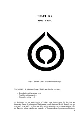 5 
CHAPTER 2 
ABOUT NDDB: 
Fig 2.1 National Dairy Development Board logo 
National Dairy Development Board (NDDB) was founded to replace. 
 Exploitation with empowerment. 
 Tradition with modernity. 
 Stagnation with growth. 
An instrument for the development of India’s rural transforming dairying into an 
instrument for the development of India’s rural people. Prior to NDDB, the milk market 
was vastly governed by local private dairy and these dairies were neither producing milk 
nor they were animal breeders and hence law of demand and supply was unheard by those 
 