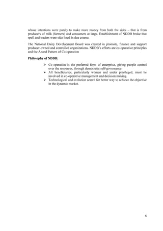 whose intentions were purely to make more money from both the sides – that is from 
producers of milk (farmers) and consumers at large. Establishment of NDDB broke that 
spell and traders were side lined in due course. 
The National Dairy Development Board was created in promote, finance and support 
producer-owned and controlled organizations. NDDB’s efforts are co-operative principles 
and the Anand Pattern of Co-operation 
6 
Philosophy of NDDB: 
 Co-operation is the preferred form of enterprise, giving people control 
over the resources, through democratic self-governance. 
 All beneficiaries, particularly women and under privileged, must be 
involved in co-operative management and decision making. 
 Technological and evolution search for better way to achieve the objective 
in the dynamic market. 
 