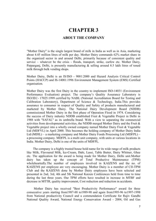 7 
CHAPTER 3 
ABOUT THE COMPANY 
"Mother Dairy" is the single largest brand of milk in India as well as in Asia, marketing 
about 4.45 million litres of milk per day. Mother Dairy commands 62% market share in 
the organized sector in and around Delhi, primarily because of consistent quality and 
service – whatever be the crisis - floods, transport, strike, curfew etc. Mother Dairy, 
Patparganj, Delhi, is presently manufacturing & selling around 8.5 lakh litres of toned 
milk through bulk vending shops. 
Mother Dairy, Delhi is an IS/ISO - 9001:2000 and Hazard Analysis Critical Control 
Points (HACCP) and IS-14001:1996 Environment Management System (EMS) Certified 
organisation. 
Mother Dairy was the first Dairy in the country to implement ISO-14031 (Environment 
Performance Evaluation) project. The company’s Quality Assurance Laboratory is 
ISO/IEC- 17025:1999 certified by NABL (National Accreditation Board for Testing and 
Calibration Laboratory), Department of Science & Technology, India.This provides 
assurance to consumer in respect of Quality and Safety of products manufactured and 
marketed by Mother Dairy. The National Dairy Development Board (NDDB) 
commissioned Mother Dairy in the first phase of Operation Flood in 1974. Considering 
the success of Dairy industry NDDB established Fruit & Vegetable Project in Delhi in 
1988 with "SAFAL" as its umbrella brand. With a view to separating the commercial 
activities from developmental activities, the NDDB merged Mother Dairy and the Fruit & 
Vegetable project into a wholly owned company named Mother Dairy Fruit & Vegetable 
Ltd (MDFVL) in April 2000. This becomes the holding company of Mother Dairy India 
Ltd (MDIL) – a marketing company and Mother Dairy Foods Processing Ltd (MDFPL) – 
a processing company. MDFPL is a multi unit company, with units at various locations in 
India. Mother Dairy, Delhi is one of the units of MDFPL. 
The company is a highly trusted house hold name for its wide range of milk products 
like Milk, Flavoured Milk, Ice-Cream, Dahi, Lassi, Table Butter, Dairy Whitner, Ghee 
etc. The application for the award is being made for Mother Dairy, Delhi unit.Mother 
dairy has taken up the concept of Total Productive Maintenance (TPM) 
wholeheartedly.The number of employees involved in KAIZENS and the no. of 
KAIZENS per employee are very encouraging. Mother Dairy is a member of CII-TPM 
Club and the KAIZENS done by Mother Dairy employees have been selected and 
presented in 2nd, 3rd, 4th and 5th National Kaizen Conferences held from time to time 
during the last three years. Our TPM efforts have resulted in increase in MTBF and 
decrease in MTTR, quality improvement, Cost reduction and reduction in accidents. 
Mother Dairy has received "Best Productivity Performance" award for three 
consecutive years starting from1987-88 to1989-90 and again from1995-96 to1997-1998 
from National productivity Council and a commendation Certificate for Rajiv Gandhi 
National Quality Award, National Energy Conservation Award - 2004, Oil and Gas 
 
