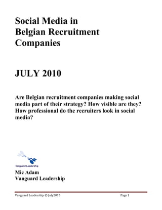 Social Media in
Belgian Recruitment
Companies


JULY 2010

Are Belgian recruitment companies making social
media part of their strategy? How visible are they?
How professional do the recruiters look in social
media?




Mic Adam
Vanguard Leadership


Vanguard Leadership © July2010            Page 1
 