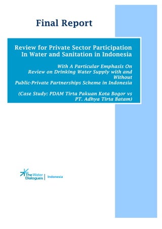 Indonesia
Final Report
Review for Private Sector Participation
In Water and Sanitation in Indonesia
With A Particular Emphasis On
Review on Drinking Water Supply with and
Without
Public-Private Partnerships Scheme in Indonesia
(Case Study: PDAM Tirta Pakuan Kota Bogor vs
PT. Adhya Tirta Batam)
 
