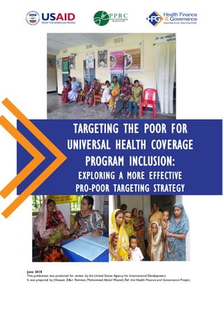 June 2018
This publication was produced for review by the United States Agency for International Development.
It was prepared by (Hossain Zillur Rahman, Mohammad Abdul Wazed) for the Health Finance and Governance Project.
TARGETING THE POOR FOR
UNIVERSAL HEALTH COVERAGE
PROGRAM INCLUSION:
EXPLORING A MORE EFFECTIVE
PRO-POOR TARGETING STRATEGY
 