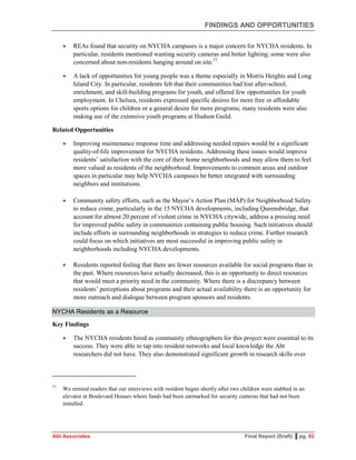 FINDINGS AND OPPORTUNITIES
Abt Associates Final Report (Draft) ▌pg. 82
 REAs found that security on NYCHA campuses is a major concern for NYCHA residents. In
particular, residents mentioned wanting security cameras and better lighting; some were also
concerned about non-residents hanging around on site.57
 A lack of opportunities for young people was a theme especially in Morris Heights and Long
Island City. In particular, residents felt that their communities had lost after-school,
enrichment, and skill-building programs for youth, and offered few opportunities for youth
employment. In Chelsea, residents expressed specific desires for more free or affordable
sports options for children or a general desire for more programs; many residents were also
making use of the extensive youth programs at Hudson Guild.
Related Opportunities
 Improving maintenance response time and addressing needed repairs would be a significant
quality-of-life improvement for NYCHA residents. Addressing these issues would improve
residents’ satisfaction with the core of their home neighborhoods and may allow them to feel
more valued as residents of the neighborhood. Improvements to common areas and outdoor
spaces in particular may help NYCHA campuses be better integrated with surrounding
neighbors and institutions.
 Community safety efforts, such as the Mayor’s Action Plan (MAP) for Neighborhood Safety
to reduce crime, particularly in the 15 NYCHA developments, including Queensbridge, that
account for almost 20 percent of violent crime in NYCHA citywide, address a pressing need
for improved public safety in communities containing public housing. Such initiatives should
include efforts in surrounding neighborhoods in strategies to reduce crime. Further research
could focus on which initiatives are most successful in improving public safety in
neighborhoods including NYCHA developments.
 Residents reported feeling that there are fewer resources available for social programs than in
the past. Where resources have actually decreased, this is an opportunity to direct resources
that would meet a priority need in the community. Where there is a discrepancy between
residents’ perceptions about programs and their actual availability there is an opportunity for
more outreach and dialogue between program sponsors and residents.
NYCHA Residents as a Resource
Key Findings
 The NYCHA residents hired as community ethnographers for this project were essential to its
success. They were able to tap into resident networks and local knowledge the Abt
researchers did not have. They also demonstrated significant growth in research skills over
57
We remind readers that our interviews with resident began shortly after two children were stabbed in an
elevator at Boulevard Houses where funds had been earmarked for security cameras that had not been
installed.
 