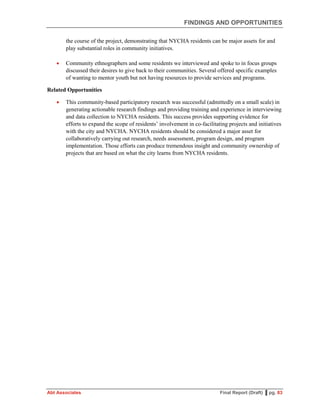 FINDINGS AND OPPORTUNITIES
Abt Associates Final Report (Draft) ▌pg. 83
the course of the project, demonstrating that NYCHA residents can be major assets for and
play substantial roles in community initiatives.
 Community ethnographers and some residents we interviewed and spoke to in focus groups
discussed their desires to give back to their communities. Several offered specific examples
of wanting to mentor youth but not having resources to provide services and programs.
Related Opportunities
 This community-based participatory research was successful (admittedly on a small scale) in
generating actionable research findings and providing training and experience in interviewing
and data collection to NYCHA residents. This success provides supporting evidence for
efforts to expand the scope of residents’ involvement in co-facilitating projects and initiatives
with the city and NYCHA. NYCHA residents should be considered a major asset for
collaboratively carrying out research, needs assessment, program design, and program
implementation. Those efforts can produce tremendous insight and community ownership of
projects that are based on what the city learns from NYCHA residents.
 
