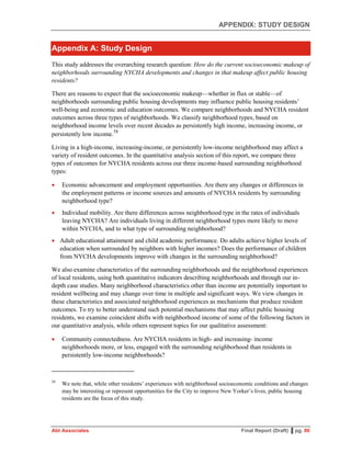 APPENDIX: STUDY DESIGN
Abt Associates Final Report (Draft) ▌pg. 86
Appendix A: Study Design
This study addresses the overarching research question: How do the current socioeconomic makeup of
neighborhoods surrounding NYCHA developments and changes in that makeup affect public housing
residents?
There are reasons to expect that the socioeconomic makeup—whether in flux or stable—of
neighborhoods surrounding public housing developments may influence public housing residents’
well-being and economic and education outcomes. We compare neighborhoods and NYCHA resident
outcomes across three types of neighborhoods. We classify neighborhood types, based on
neighborhood income levels over recent decades as persistently high income, increasing income, or
persistently low income.58
Living in a high-income, increasing-income, or persistently low-income neighborhood may affect a
variety of resident outcomes. In the quantitative analysis section of this report, we compare three
types of outcomes for NYCHA residents across our three income-based surrounding neighborhood
types:
 Economic advancement and employment opportunities. Are there any changes or differences in
the employment patterns or income sources and amounts of NYCHA residents by surrounding
neighborhood type?
 Individual mobility. Are there differences across neighborhood type in the rates of individuals
leaving NYCHA? Are individuals living in different neighborhood types more likely to move
within NYCHA, and to what type of surrounding neighborhood?
 Adult educational attainment and child academic performance. Do adults achieve higher levels of
education when surrounded by neighbors with higher incomes? Does the performance of children
from NYCHA developments improve with changes in the surrounding neighborhood?
We also examine characteristics of the surrounding neighborhoods and the neighborhood experiences
of local residents, using both quantitative indicators describing neighborhoods and through our in-
depth case studies. Many neighborhood characteristics other than income are potentially important to
resident wellbeing and may change over time in multiple and significant ways. We view changes in
these characteristics and associated neighborhood experiences as mechanisms that produce resident
outcomes. To try to better understand such potential mechanisms that may affect public housing
residents, we examine coincident shifts with neighborhood income of some of the following factors in
our quantitative analysis, while others represent topics for our qualitative assessment:
 Community connectedness. Are NYCHA residents in high- and increasing- income
neighborhoods more, or less, engaged with the surrounding neighborhood than residents in
persistently low-income neighborhoods?
58
We note that, while other residents’ experiences with neighborhood socioeconomic conditions and changes
may be interesting or represent opportunities for the City to improve New Yorker’s lives, public housing
residents are the focus of this study.
 