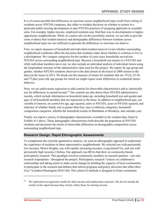 APPENDIX: STUDY DESIGN
Abt Associates Final Report (Draft) ▌pg. 93
It is of course possible that differences in outcomes across neighborhood types result from sorting of
residents across NYCHA campuses, due either to resident decisions on whether to remain in a
particular public housing development or past NYCHA practices of assigning applicants to available
units. For example, higher-income, employed residents may find their way to developments in higher-
opportunity neighborhoods. While we cannot rule out this possibility entirely, we are able to provide
some evidence that resident turnover and demographic differences between residents across
neighborhood types are not sufficient to generate the differences in outcomes we observe.
First, we report measures of household and individual resident turnover to test whether surrounding
neighborhood conditions affect the decisions that residents make about whether to continue to live in
a development. We compare categories for the number of years since households moved into
NYCHA across surrounding neighborhood type. Because a household can remain in a NYCHA unit
while individual members move out, we also include an individual analysis of individual tenure using
the longitudinal structure of the administrative data used for this project. We report, by age group and
gender, whether NYCHA residents observed in the data (listed on the lease) in 2008 remain in the
data (on the lease) in 2013. We break out this measure of tenure for residents that are 19-24, 25-39,
and 75 plus years old, age groups for which we might expect some differences in residential choice
behavior.
Next, we use multivariate regression to add controls for observable characteristics and to statistically
test for differences in earned income.63
Our controls are also drawn from NYCHA administrative
records, which include information on household make-up, including household size and gender and
ages of all household members that are registered on the lease. In addition to neighborhood type, our
variable of interest, we control for age, age squared, years in NYCHA, years in NYCHA squared, and
indicator of whether family size is greater than four, race or ethnicity categories, household
composition categories, whether the household resides in Manhattan or Brooklyn, and calendar year.
Finally, we report a variety of demographic characteristics available in the resident data, listed in
Exhibit A-5 above. These demographic characteristics both describe the population of NYCHA
residents and document the extent of observable differences in demographic composition across
surrounding neighborhood type.
Research Design: Rapid Ethnographic Assessments
To complement the citywide quantitative analysis, we used an ethnographic approach to understand
the experience of residents in three representative neighborhoods. We selected one with persistently
low incomes, Morris Heights, one with rapidly increasing incomes, Long Island City, and one with
persistently high incomes, Chelsea. Our approach was REAs that drew on community-based,
participatory research. This paradigm involves community members as research partners—not only
research respondents—throughout the project. Participatory research “centers on collaborative
relationships and taking action to make social change by building the capacity of local communities
to participate in the research and debates that inform programs and policy decisions that affect their
lives” (Lambert-Pennington 2010:144). This school of methods is designed to foster community
63
We replicated our regression model for other income and employment measures. We do not include the
results in this report because they closely reflect those for earning income.
 