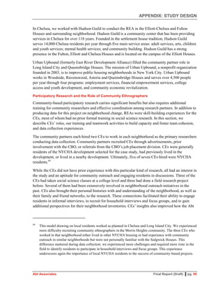 APPENDIX: STUDY DESIGN
Abt Associates Final Report (Draft) ▌pg. 95
In Chelsea, we worked with Hudson Guild to conduct the REA in the Elliott-Chelsea and Fulton
Houses and surrounding neighborhood. Hudson Guild is a community center that has been providing
services in Chelsea for over 118 years. Founded in the settlement house tradition, Hudson Guild
serves 14,000 Chelsea residents per year through five main service areas: adult services, arts, children
and youth services; mental health services; and community building. Hudson Guild has a strong
presence in the Fulton, Elliott and Chelsea Houses and is located on the campus of the Elliott Houses.
Urban Upbound (formerly East River Development Alliance) filled the community partner role in
Long Island City and Queensbridge Houses. The mission of Urban Upbound, a nonprofit organization
founded in 2003, is to improve public housing neighborhoods in New York City. Urban Upbound
works in Woodside, Ravenswood, Astoria and Queensbridge Houses and serves over 4,500 people
per year through four programs: employment services, financial empowerment services, college
access and youth development, and community economic revitalization.
Participatory Research and the Role of Community Ethnographers
Community-based participatory research carries significant benefits but also requires additional
training for community researchers and effective coordination among research partners. In addition to
producing data for this project on neighborhood change, REAs were skill-building experiences for the
CEs, most of whom had no prior formal training in social science research. In this section, we
describe CEs’ roles, our training and teamwork activities to build capacity and foster team cohesion,
and data collection experiences.
The community partners each hired two CEs to work in each neighborhood as the primary researchers
conducting data collection. Community partners recruited CEs through advertisements, prior
involvement with the CBO, or referrals from the CBO’s job placement division. CEs were generally
residents of the NYCHA development selected for the case study, had previously lived in the
development, or lived in a nearby development. Ultimately, five of seven CEs hired were NYCHA
residents.64
While the CEs did not have prior experience with this particular kind of research, all had an interest in
the study and an aptitude for community outreach and engaging residents in discussions. Three of the
CEs had taken social science classes at a college level and three had done a field research project
before. Several of them had been extensively involved in neighborhood outreach initiatives in the
past. CEs also brought their personal histories with and understanding of the neighborhood, as well as
their family and friend networks, to the research. These connections facilitated their ability to engage
residents in informal interviews, to recruit for household interviews and focus groups, and to gain
additional perspectives for their neighborhood inventories. CEs’ insights also improved how the Abt
64
This model drawing on local residents worked as planned in Chelsea and Long Island City. We experienced
more difficulty recruiting community ethnographers in the Morris Heights community. The three CEs who
worked in that neighborhood either lived in other NYCHA housing or had experience with community
outreach in similar neighborhoods but were not personally familiar with the Sedgwick Houses. This
difference mattered during data collection: we experienced more challenges and required more time in the
field to identify residents to participate in household interviews and focus groups. This experience
underscores again the importance of local NYCHA residents to the success of community-based projects.
 