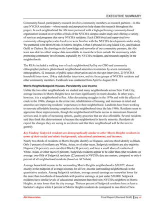 EXECUTIVE SUMMARY
Abt Associates Final Report (Revised Draft) ▌pg. vi
Community-based, participatory research involves community members as research partners—in this
case NYCHA residents—whose needs and perspectives help shape the research throughout the
project. In each neighborhood the Abt team partnered with a high-performing community-based
organization located on or within a block of the NYCHA campus under study and offering a variety
of services and programs that serve NYCHA residents. Each CBO hired and supervised two
community ethnographers who lived in or were familiar with the NYCHA developments under study.
We partnered with BronxWorks in Morris Heights, Urban Upbound in Long Island City, and Hudson
Guild in Chelsea. By drawing on the knowledge and networks of our community partners, the Abt
team was able to collect unique data unavailable to researchers from outside the community while
promoting community involvement, especially by NYCHA residents, and research capacity in the
neighborhoods.
The REAs included a walking tour of each neighborhood led by our CBO and community
ethnographer partners, photo-based neighborhood amenities inventories by seven community
ethnographers, 42 instances of public space observation and on-the-spot interviews, 23 NYCHA
household interviews, 10 key stakeholder interviews, and six focus groups of NYCHA residents and
other community members. Fieldwork was conducted from April to August 2014.
Morris Heights/Sedgwick Houses–Persistently Low Income
Unlike the two other neighborhoods we studied and many neighborhoods across New York City,
average incomes in Morris Heights have not risen significantly in recent decades. In other ways,
however, it is a neighborhood in flux. After devastating struggles in the 1970s and with the effects of
crack in the 1980s, changes to the crime rate, rehabilitation of housing, and increases in retail and
amenities are improving residents’ experiences in their neighborhood. Landlords have been working
to renovate affordable housing complexes in the neighborhood since the late 1980s. Residents seem to
appreciate these improvements, though the neighborhood still lacks access to mainstream financial
services and, in spite of increasing options, quality groceries that are also affordable. Several residents
said they think this disinvestment is because the neighborhood is heavily minority. Residents do
expect the changes they are seeing to accelerate and that their neighborhood will be the next to
gentrify.
Key Finding: Sedgwick residents are demographically similar to other Morris Heights residents in
terms of their racial and ethnic backgrounds, educational attainment, and incomes.
Nearly two-thirds of residents in Morris Heights identify as Hispanic, and one-third identify as Black.
Only 3 percent of residents are White, Asian, or of other races. Sedgwick residents are also majority
Hispanic (56 percent), over one-third Black (38 percent), and have a small share of residents of
White, Asian, or other races (6 percent). Sedgwick residents appear to be older than other residents on
average: one-fifth of Sedgwick residents (22 percent) in NYCHA data are seniors, compared to only 6
percent of all neighborhood residents (based on ACS data).
Average household income in the surrounding Morris Heights neighborhood is $39,827, almost
exactly at the midpoint of average incomes for all low-income surrounding neighborhoods in the
quantitative analysis. Among Sedgwick residents, average annual earnings are somewhat lower for
the more than two-thirds of households with positive earnings, at just under $30,000. Sedgwick
residents have similar levels of educational attainment than their non-NYCHA neighbors in Morris
Heights, at rates lower than the city average. Thirteen percent of Sedgwick residents have at least a
bachelor’s degree while 8 percent of Morris Heights residents do (compared to one-third of New
 