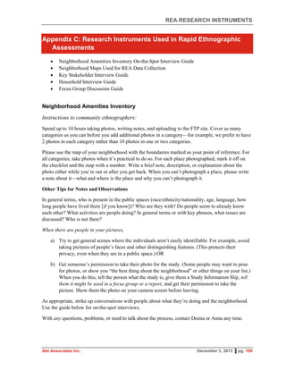 REA RESEARCH INSTRUMENTS
Abt Associates Inc. December 3, 2013 ▌pg. 109
Appendix C: Research Instruments Used in Rapid Ethnographic
Assessments
 Neighborhood Amenities Inventory On-the-Spot Interview Guide
 Neighborhood Maps Used for REA Data Collection
 Key Stakeholder Interview Guide
 Household Interview Guide
 Focus Group Discussion Guide
Neighborhood Amenities Inventory
Instructions to community ethnographers:
Spend up to 10 hours taking photos, writing notes, and uploading to the FTP site. Cover as many
categories as you can before you add additional photos in a category—for example, we prefer to have
2 photos in each category rather than 10 photos in one or two categories.
Please use the map of your neighborhood with the boundaries marked as your point of reference. For
all categories, take photos when it’s practical to do so. For each place photographed, mark it off on
the checklist and the map with a number. Write a brief note, description, or explanation about the
photo either while you’re out or after you get back. When you can’t photograph a place, please write
a note about it—what and where is the place and why you can’t photograph it.
Other Tips for Notes and Observations
In general terms, who is present in the public spaces (race/ethnicity/nationality, age, language, how
long people have lived there [if you know])? Who are they with? Do people seem to already know
each other? What activities are people doing? In general terms or with key phrases, what issues are
discussed? Who is not there?
When there are people in your pictures,
a) Try to get general scenes where the individuals aren’t easily identifiable. For example, avoid
taking pictures of people’s faces and other distinguishing features. (This protects their
privacy, even when they are in a public space.) OR
b) Get someone’s permission to take their photo for the study. (Some people may want to pose
for photos, or show you “the best thing about the neighborhood” or other things on your list.)
When you do this, tell the person what the study is, give them a Study Information Slip, tell
them it might be used in a focus group or a report, and get their permission to take the
picture. Show them the photo on your camera screen before leaving.
As appropriate, strike up conversations with people about what they’re doing and the neighborhood.
Use the guide below for on-the-spot interviews.
With any questions, problems, or need to talk about the process, contact Deena or Anna any time.
 