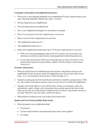 REA RESEARCH INSTRUMENTS
Abt Associates Inc. December 3, 2013 ▌pg. 110
Community connectedness and neighborhood character:
 What are the 5 most important landmarks in the neighborhood? Provide a caption/reason in your
notes. Why these landmarks? What do they mean—to whom?
 The best things about your neighborhood.
 The worst things about your neighborhood.
 How is your neighborhood changing? (As many photos as needed)
 Places I’ve never gone in. Provide a caption/reason in your notes.
 Places I avoid. Provide a caption/reason in your notes.
 “My neighborhood needs more of…”
 “My neighborhood needs less of…”
 What are the neighborhood trouble spots (up to 5)? Provide a caption/reason in your notes.
 While you’re there photographing, hang out for 10-15 minutes. See if you observe any
interactions you think are typical and try to photograph them (without being intrusive).
 In your notes, please discuss if there are some people who are more or less likely to use a
particular place (parents of young children, students, NYCHA residents, senior citizens,
visitors, etc.).
Economic Advancement
 Where do people from your neighborhood get their incomes? (Only photos of places in the
neighborhood. If there are places outside the neighborhood, put what you know about in your
notes—as in, “lots of people work downtown, in other boroughs, etc.”)
 If people are getting income from Social Security retirement or disability, unemployment, TANF,
etc., take a picture of the agency entrance or put it in your notes if it’s outside the neighborhood.
 If people work outside offices or stores (off the books, at home, over the phone, online, day
jobs/odd jobs, casual or illegal work), take pictures that you think represent that kind of work
when you can. But, do not take pictures of illegal activity! Or when it’s not possible, not safe, or
not smart. When this is the case, make a written note about it.
 When people are looking for jobs, how do they find out about jobs?
Quality and Cost of Food (and Other Basic Goods)
 Where do people in your neighborhood shop?
 For groceries
 For basic needs (toiletries, household goods, baby needs, school supplies)
 For clothes
 