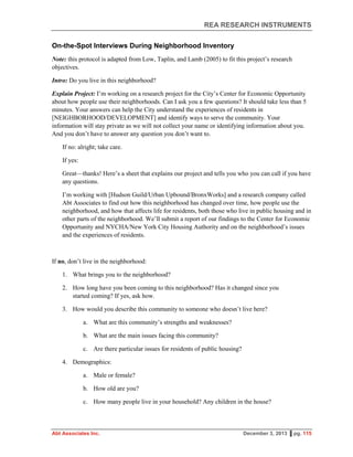 REA RESEARCH INSTRUMENTS
Abt Associates Inc. December 3, 2013 ▌pg. 115
On-the-Spot Interviews During Neighborhood Inventory
Note: this protocol is adapted from Low, Taplin, and Lamb (2005) to fit this project’s research
objectives.
Intro: Do you live in this neighborhood?
Explain Project: I’m working on a research project for the City’s Center for Economic Opportunity
about how people use their neighborhoods. Can I ask you a few questions? It should take less than 5
minutes. Your answers can help the City understand the experiences of residents in
[NEIGHBORHOOD/DEVELOPMENT] and identify ways to serve the community. Your
information will stay private as we will not collect your name or identifying information about you.
And you don’t have to answer any question you don’t want to.
If no: alright; take care.
If yes:
Great—thanks! Here’s a sheet that explains our project and tells you who you can call if you have
any questions.
I’m working with [Hudson Guild/Urban Upbound/BronxWorks] and a research company called
Abt Associates to find out how this neighborhood has changed over time, how people use the
neighborhood, and how that affects life for residents, both those who live in public housing and in
other parts of the neighborhood. We’ll submit a report of our findings to the Center for Economic
Opportunity and NYCHA/New York City Housing Authority and on the neighborhood’s issues
and the experiences of residents.
If no, don’t live in the neighborhood:
1. What brings you to the neighborhood?
2. How long have you been coming to this neighborhood? Has it changed since you
started coming? If yes, ask how.
3. How would you describe this community to someone who doesn’t live here?
a. What are this community’s strengths and weaknesses?
b. What are the main issues facing this community?
c. Are there particular issues for residents of public housing?
4. Demographics:
a. Male or female?
b. How old are you?
c. How many people live in your household? Any children in the house?
 