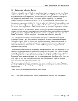 REA RESEARCH INSTRUMENTS
Abt Associates Inc. December 3, 2013 ▌pg. 118
Key Stakeholder Interview Guides
Thank you and explain project: Thank you again for agreeing to participate in this interview. We are
studying the effect of neighborhood change on New York City Housing Authority residents for the
City’s Center for Economic Opportunity. We are studying have changed over time, how people use
the neighborhood, and how that affects life for public housing residents. We are looking at
neighborhoods where incomes have increased a lot, are currently increasing, or have remained low.
Based on your experience as [INSERT JOB TITLE OR RELEVANT EXPERIENCE] we would like to ask
you about the history of [house name] and [neighborhood]. We will be using this interview to inform
our research on the neighborhood’s history and services that are available to neighborhood residents.
This interview will last 30 to 90 minutes. We will be asking you about how the neighborhood has
changed over time, especially regarding economic opportunities, financial assets, local schools, public
parks, grocery stores, and public safety. Participation involves no significant risks to you. You can
choose not to answer a question at any time. You may also stop an interview at any time.
Your participation is voluntary. If you decide not to participate, it will have no effect on your
relationship with CEO, NYCHA, or any other organizations, including with BronxWorks, Urban
Upbound, or Hudson Guild. We will not share any information about you with anyone outside the
research team. The main risk in participating in this study is the accidental release of personally
identifiable information. However, the risk is small and the study will be taking precautions to
prevent this from occurring.
The information you provide in the interview will be kept confidential. With your permission, we will
take notes and audio record our conversation. Only members of the research team will hear the audio
recording, which will be used to supplement our notes. Your name will not appear in any internal or
published reports from the study. However, we would like to be able to quote you using under a
pseudonym. Would that be acceptable to you? Do you have a preferred pseudonym? If you would like
to be named (or have your experience/organization described), we ask you to sign an informed
consent form that gives us permission to name you.
There is no compensation for this interview and there are no immediate benefits to you. We expect
the results will help design better programs to help people access opportunities and resources in their
neighborhoods.
Would you like to continue with the interview? Great, thanks!
Here’s a sheet that explains our project and tells you who you can call if you have any questions.
 