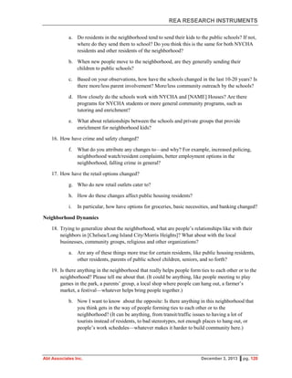 REA RESEARCH INSTRUMENTS
Abt Associates Inc. December 3, 2013 ▌pg. 120
a. Do residents in the neighborhood tend to send their kids to the public schools? If not,
where do they send them to school? Do you think this is the same for both NYCHA
residents and other residents of the neighborhood?
b. When new people move to the neighborhood, are they generally sending their
children to public schools?
c. Based on your observations, how have the schools changed in the last 10-20 years? Is
there more/less parent involvement? More/less community outreach by the schools?
d. How closely do the schools work with NYCHA and [NAME] Houses? Are there
programs for NYCHA students or more general community programs, such as
tutoring and enrichment?
e. What about relationships between the schools and private groups that provide
enrichment for neighborhood kids?
16. How have crime and safety changed?
f. What do you attribute any changes to—and why? For example, increased policing,
neighborhood watch/resident complaints, better employment options in the
neighborhood, falling crime in general?
17. How have the retail options changed?
g. Who do new retail outlets cater to?
h. How do these changes affect public housing residents?
i. In particular, how have options for groceries, basic necessities, and banking changed?
Neighborhood Dynamics
18. Trying to generalize about the neighborhood, what are people’s relationships like with their
neighbors in [Chelsea/Long Island City/Morris Heights]? What about with the local
businesses, community groups, religious and other organizations?
a. Are any of these things more true for certain residents, like public housing residents,
other residents, parents of public school children, seniors, and so forth?
19. Is there anything in the neighborhood that really helps people form ties to each other or to the
neighborhood? Please tell me about that. (It could be anything, like people meeting to play
games in the park, a parents’ group, a local shop where people can hang out, a farmer’s
market, a festival—whatever helps bring people together.)
b. Now I want to know about the opposite: Is there anything in this neighborhood that
you think gets in the way of people forming ties to each other or to the
neighborhood? (It can be anything, from transit/traffic issues to having a lot of
tourists instead of residents, to bad stereotypes, not enough places to hang out, or
people’s work schedules—whatever makes it harder to build community here.)
 