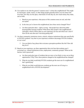 REA RESEARCH INSTRUMENTS
Abt Associates Inc. December 3, 2013 ▌pg. 121
20. Can explain to me what the general “common sense” is about this neighborhood? This might
be stereotypes, myths, stories, or other things people generally believe are true about who
lives here, how they use the space, what kinds of work they do, how much money they make,
and so forth.
c. Based on your experience, what pieces of this common sense are real, and what
are myths?
d. In the time you’ve known this neighborhood, have these stories changed? How?
e. Are there particular ideas—right or wrong—that people have about the public
housing/public housing residents? What about other people in the neighborhood?
And again, which of these ideas in your experience are true and which one’s aren’t?
How do the ones that aren’t true keep getting told?
21. Are there community institutions (stores, schools, religious institutions) that cater specifically
to NYCHA residents? Any that in your experience somehow discourage NYCHA residents,
or vice versa?
f. Can you think of any places that overcame a perception problem like this? How did
they do it?
22. Based on your experience, are there opportunities that exist here that residents aren’t
accessing (e.g., cultural institutions/events, employment, community groups)? What are the
barriers, real or perceived?
g. Are there particular types of residents that are more or less likely to miss out on these
opportunities? Why? Have these patterns changed as the neighborhood has changed?
h. What do you think would help NYCHA residents get the most out of a neighborhood
that’s gentrifying?
i. What do you think would help new residents get the most out of living in a
neighborhood with a NYCHA development?
 