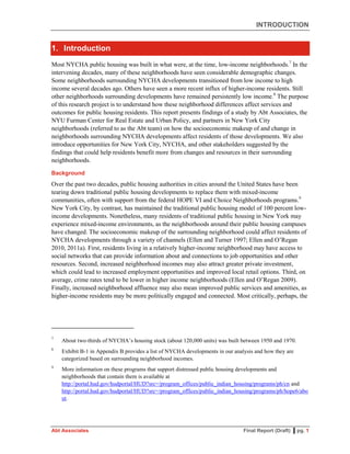 INTRODUCTION
Abt Associates Final Report (Draft) ▌pg. 1
1. Introduction
Most NYCHA public housing was built in what were, at the time, low-income neighborhoods.7
In the
intervening decades, many of these neighborhoods have seen considerable demographic changes.
Some neighborhoods surrounding NYCHA developments transitioned from low income to high
income several decades ago. Others have seen a more recent influx of higher-income residents. Still
other neighborhoods surrounding developments have remained persistently low income.8
The purpose
of this research project is to understand how these neighborhood differences affect services and
outcomes for public housing residents. This report presents findings of a study by Abt Associates, the
NYU Furman Center for Real Estate and Urban Policy, and partners in New York City
neighborhoods (referred to as the Abt team) on how the socioeconomic makeup of and change in
neighborhoods surrounding NYCHA developments affect residents of those developments. We also
introduce opportunities for New York City, NYCHA, and other stakeholders suggested by the
findings that could help residents benefit more from changes and resources in their surrounding
neighborhoods.
Background
Over the past two decades, public housing authorities in cities around the United States have been
tearing down traditional public housing developments to replace them with mixed-income
communities, often with support from the federal HOPE VI and Choice Neighborhoods programs.9
New York City, by contrast, has maintained the traditional public housing model of 100 percent low-
income developments. Nonetheless, many residents of traditional public housing in New York may
experience mixed-income environments, as the neighborhoods around their public housing campuses
have changed. The socioeconomic makeup of the surrounding neighborhood could affect residents of
NYCHA developments through a variety of channels (Ellen and Turner 1997; Ellen and O’Regan
2010, 2011a). First, residents living in a relatively higher-income neighborhood may have access to
social networks that can provide information about and connections to job opportunities and other
resources. Second, increased neighborhood incomes may also attract greater private investment,
which could lead to increased employment opportunities and improved local retail options. Third, on
average, crime rates tend to be lower in higher income neighborhoods (Ellen and O’Regan 2009).
Finally, increased neighborhood affluence may also mean improved public services and amenities, as
higher-income residents may be more politically engaged and connected. Most critically, perhaps, the
7
About two-thirds of NYCHA’s housing stock (about 120,000 units) was built between 1950 and 1970.
8
Exhibit B-1 in Appendix B provides a list of NYCHA developments in our analysis and how they are
categorized based on surrounding neighborhood incomes.
9
More information on these programs that support distressed public housing developments and
neighborhoods that contain them is available at
http://portal.hud.gov/hudportal/HUD?src=/program_offices/public_indian_housing/programs/ph/cn and
http://portal.hud.gov/hudportal/HUD?src=/program_offices/public_indian_housing/programs/ph/hope6/abo
ut.
 
