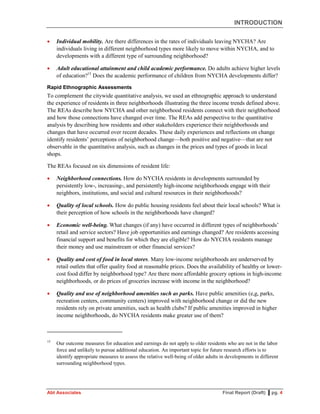 INTRODUCTION
Abt Associates Final Report (Draft) ▌pg. 4
 Individual mobility. Are there differences in the rates of individuals leaving NYCHA? Are
individuals living in different neighborhood types more likely to move within NYCHA, and to
developments with a different type of surrounding neighborhood?
 Adult educational attainment and child academic performance. Do adults achieve higher levels
of education?15
Does the academic performance of children from NYCHA developments differ?
Rapid Ethnographic Assessments
To complement the citywide quantitative analysis, we used an ethnographic approach to understand
the experience of residents in three neighborhoods illustrating the three income trends defined above.
The REAs describe how NYCHA and other neighborhood residents connect with their neighborhood
and how those connections have changed over time. The REAs add perspective to the quantitative
analysis by describing how residents and other stakeholders experience their neighborhoods and
changes that have occurred over recent decades. These daily experiences and reflections on change
identify residents’ perceptions of neighborhood change—both positive and negative—that are not
observable in the quantitative analysis, such as changes in the prices and types of goods in local
shops.
The REAs focused on six dimensions of resident life:
 Neighborhood connections. How do NYCHA residents in developments surrounded by
persistently low-, increasing-, and persistently high-income neighborhoods engage with their
neighbors, institutions, and social and cultural resources in their neighborhoods?
 Quality of local schools. How do public housing residents feel about their local schools? What is
their perception of how schools in the neighborhoods have changed?
 Economic well-being. What changes (if any) have occurred in different types of neighborhoods’
retail and service sectors? Have job opportunities and earnings changed? Are residents accessing
financial support and benefits for which they are eligible? How do NYCHA residents manage
their money and use mainstream or other financial services?
 Quality and cost of food in local stores. Many low‐income neighborhoods are underserved by
retail outlets that offer quality food at reasonable prices. Does the availability of healthy or lower-
cost food differ by neighborhood type? Are there more affordable grocery options in high-income
neighborhoods, or do prices of groceries increase with income in the neighborhood?
 Quality and use of neighborhood amenities such as parks. Have public amenities (e,g, parks,
recreation centers, community centers) improved with neighborhood change or did the new
residents rely on private amenities, such as health clubs? If public amenities improved in higher
income neighborhoods, do NYCHA residents make greater use of them?
15
Our outcome measures for education and earnings do not apply to older residents who are not in the labor
force and unlikely to pursue additional education. An important topic for future research efforts is to
identify appropriate measures to assess the relative well-being of older adults in developments in different
surrounding neighborhood types.
 