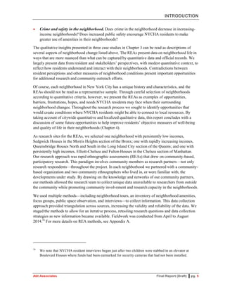INTRODUCTION
Abt Associates Final Report (Draft) ▌pg. 5
 Crime and safety in the neighborhood. Does crime in the neighborhood decrease in increasing-
income neighborhoods? Does increased public safety encourage NYCHA residents to make
greater use of amenities in their neighborhoods?
The qualitative insights presented in three case studies in Chapter 3 can be read as descriptions of
several aspects of neighborhood change listed above. The REAs present data on neighborhood life in
ways that are more nuanced than what can be captured by quantitative data and official records. We
largely present data from resident and stakeholders’ perspectives, with modest quantitative context, to
reflect how residents understand and interact with their neighborhoods. Contradictions between
resident perceptions and other measures of neighborhood conditions present important opportunities
for additional research and community outreach efforts.
Of course, each neighborhood in New York City has a unique history and characteristics, and the
REAs should not be read as a representative sample. Through careful selection of neighborhoods
according to quantitative criteria, however, we present the REAs as examples of opportunities,
barriers, frustrations, hopes, and needs NYCHA residents may face when their surrounding
neighborhood changes. Throughout the research process we sought to identify opportunities that
would create conditions where NYCHA residents might be able to connect to local resources. By
taking account of citywide quantitative and localized qualitative data, this report concludes with a
discussion of some future opportunities to help improve residents’ objective measures of well-being
and quality of life in their neighborhoods (Chapter 4).
As research sites for the REAs, we selected one neighborhood with persistently low incomes,
Sedgwick Houses in the Morris Heights section of the Bronx; one with rapidly increasing incomes,
Queensbridge Houses North and South in the Long Island City section of the Queens; and one with
persistently high incomes, Elliott-Chelsea and Fulton Houses in the Chelsea section of Manhattan.
Our research approach was rapid ethnographic assessments (REAs) that drew on community-based,
participatory research. This paradigm involves community members as research partners—not only
research respondents—throughout the project. In each neighborhood we partnered with a community-
based organization and two community ethnographers who lived in, or were familiar with, the
developments under study. By drawing on the knowledge and networks of our community partners,
our methods allowed the research team to collect unique data unavailable to researchers from outside
the community while promoting community involvement and research capacity in the neighborhoods.
We used multiple methods—including neighborhood tours, an inventory of neighborhood amenities,
focus groups, public space observation, and interviews—to collect information. This data collection
approach provided triangulation across sources, increasing the validity and reliability of the data. We
staged the methods to allow for an iterative process, retooling research questions and data collection
strategies as new information became available. Fieldwork was conducted from April to August
2014.16
For more details on REA methods, see Appendix A.
16
We note that NYCHA resident interviews began just after two children were stabbed in an elevator at
Boulevard Houses where funds had been earmarked for security cameras that had not been installed.
 