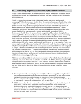 CITYWIDE QUANTITATIVE ANALYSIS
Abt Associates Final Report (Draft) ▌pg. 8
2.1 Surrounding Neighborhood Indicators by Income Classification
To gain a richer understanding of the other neighborhood changes that typically accompany changes
in neighborhood income, we compared several additional indicators averaged for each surrounding
neighborhood type.
Exhibit 2-4 reports four measures of the residents and housing stock in the neighborhoods
surrounding NYCHA developments. Panel A shows the educational attainment of adults living in the
neighborhoods surrounding the NYCHA core by income classification. Educational attainment is
greatest for adults living in surrounding neighborhoods classified as persistently high income: 36
percent of adults living in persistently high-income neighborhoods have a bachelor’s degree,
compared to 28 percent of those adults living in neighborhoods with increasing income and just 12
percent of adults living in persistently low-income neighborhoods surrounding NYCHA
developments. Panel B shows the racial and ethnic composition of the residents of neighborhoods
surrounding NYCHA developments by income classification. Persistently low-income surrounding
neighborhoods have a greater share of black and Hispanic residents (40 percent and 45 percent,
respectively) than persistently high-income neighborhoods (30 percent and 31 percent). As shown in
Panel C, about 30 percent of the housing units are owner-occupied in persistently high-income
neighborhoods, while in low-income neighborhoods just 10 percent are owner-occupied. Finally, low-
income neighborhoods had a serious housing code violation rate nearly three times as high as the rate
in high-income neighborhoods, 95.1 serious housing code violations per 1,000 rental units compared
to 32.5 per 1,000 rental units. Overall, high-income neighborhoods in this study have characteristics
very similar to citywide averages.19
They are generally not the highest income and most privileged
neighborhoods in the city, but they are clearly advantaged communities and have significantly more
educated and higher-income residents as well as a better maintained housing stock than the other
neighborhoods surrounding public housing.
Additional surrounding neighborhood indicators are presented in Appendix B: share of residents that
are foreign-born, share of residents 65 and older, households with children, federal poverty rate, labor
force participation, and unemployment rate.20
These additional measures underscore the differences
across our three types of communities. In brief, we find that our persistently low-income block groups
also have higher poverty rates, larger shares of foreign-born residents, and worse labor market
outcomes.
19
One exception is that the persistently high-income neighborhoods surrounding public housing have lower
than average homeownership rates because there are very few NYCHA units in the areas of the city with
the highest homeownership rates. For example, the South Shore of Staten Island has the highest
homeownership rates in the city (78.5 percent) and no public housing units. See the Furman Center’s State
of New York City’s Housing and Neighborhoods in 2013 for more details.
20
CEO has developed an alternative measure of poverty to the federal poverty rate that includes impacts of
public policy. Unlike the federal rate, the CEO measure accounts for both income and non-cash
government benefits and measures them against the city’s cost of living. CEO produces this poverty
measure annually for New York City, and at the borough and the community district levels. Because the
analysis for this report was carried out at the census block level, the CEO Poverty Measure is not reported
here with the official federal poverty rate.
 