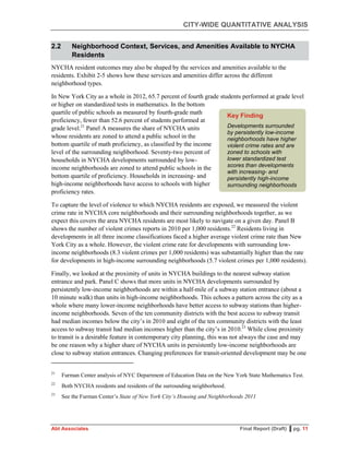 CITY-WIDE QUANTITATIVE ANALYSIS
Abt Associates Final Report (Draft) ▌pg. 11
2.2 Neighborhood Context, Services, and Amenities Available to NYCHA
Residents
NYCHA resident outcomes may also be shaped by the services and amenities available to the
residents. Exhibit 2-5 shows how these services and amenities differ across the different
neighborhood types.
In New York City as a whole in 2012, 65.7 percent of fourth grade students performed at grade level
or higher on standardized tests in mathematics. In the bottom
quartile of public schools as measured by fourth-grade math
proficiency, fewer than 52.6 percent of students performed at
grade level.21
Panel A measures the share of NYCHA units
whose residents are zoned to attend a public school in the
bottom quartile of math proficiency, as classified by the income
level of the surrounding neighborhood. Seventy-two percent of
households in NYCHA developments surrounded by low-
income neighborhoods are zoned to attend public schools in the
bottom quartile of proficiency. Households in increasing- and
high-income neighborhoods have access to schools with higher
proficiency rates.
To capture the level of violence to which NYCHA residents are exposed, we measured the violent
crime rate in NYCHA core neighborhoods and their surrounding neighborhoods together, as we
expect this covers the area NYCHA residents are most likely to navigate on a given day. Panel B
shows the number of violent crimes reports in 2010 per 1,000 residents.22
Residents living in
developments in all three income classifications faced a higher average violent crime rate than New
York City as a whole. However, the violent crime rate for developments with surrounding low-
income neighborhoods (8.3 violent crimes per 1,000 residents) was substantially higher than the rate
for developments in high-income surrounding neighborhoods (5.7 violent crimes per 1,000 residents).
Finally, we looked at the proximity of units in NYCHA buildings to the nearest subway station
entrance and park. Panel C shows that more units in NYCHA developments surrounded by
persistently low-income neighborhoods are within a half-mile of a subway station entrance (about a
10 minute walk) than units in high-income neighborhoods. This echoes a pattern across the city as a
whole where many lower-income neighborhoods have better access to subway stations than higher-
income neighborhoods. Seven of the ten community districts with the best access to subway transit
had median incomes below the city’s in 2010 and eight of the ten community districts with the least
access to subway transit had median incomes higher than the city’s in 2010.23
While close proximity
to transit is a desirable feature in contemporary city planning, this was not always the case and may
be one reason why a higher share of NYCHA units in persistently low-income neighborhoods are
close to subway station entrances. Changing preferences for transit-oriented development may be one
21
Furman Center analysis of NYC Department of Education Data on the New York State Mathematics Test.
22
Both NYCHA residents and residents of the surrounding neighborhood.
23
See the Furman Center’s State of New York City’s Housing and Neighborhoods 2011
Key Finding
Developments surrounded
by persistently low-income
neighborhoods have higher
violent crime rates and are
zoned to schools with
lower standardized test
scores than developments
with increasing- and
persistently high-income
surrounding neighborhoods
 