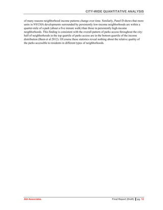 CITY-WIDE QUANTITATIVE ANALYSIS
Abt Associates Final Report (Draft) ▌pg. 12
of many reasons neighborhood income patterns change over time. Similarly, Panel D shows that more
units in NYCHA developments surrounded by persistently low-income neighborhoods are within a
quarter-mile of a park (about a five minute walk) than those in persistently high-income
neighborhoods. This finding is consistent with the overall pattern of parks access throughout the city:
half of neighborhoods in the top quartile of parks access are in the bottom quartile of the income
distribution (Been et al 2012). Of course these statistics reveal nothing about the relative quality of
the parks accessible to residents in different types of neighborhoods.
 