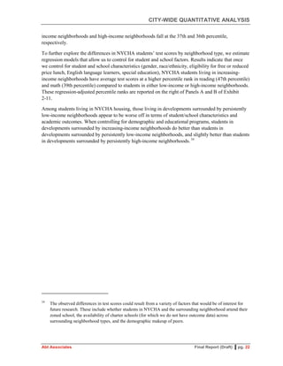 CITY-WIDE QUANTITATIVE ANALYSIS
Abt Associates Final Report (Draft) ▌pg. 22
income neighborhoods and high-income neighborhoods fall at the 37th and 36th percentile,
respectively.
To further explore the differences in NYCHA students’ test scores by neighborhood type, we estimate
regression models that allow us to control for student and school factors. Results indicate that once
we control for student and school characteristics (gender, race/ethnicity, eligibility for free or reduced
price lunch, English language learners, special education), NYCHA students living in increasing-
income neighborhoods have average test scores at a higher percentile rank in reading (47th percentile)
and math (39th percentile) compared to students in either low-income or high-income neighborhoods.
These regression-adjusted percentile ranks are reported on the right of Panels A and B of Exhibit
2-11.
Among students living in NYCHA housing, those living in developments surrounded by persistently
low-income neighborhoods appear to be worse off in terms of student/school characteristics and
academic outcomes. When controlling for demographic and educational programs, students in
developments surrounded by increasing-income neighborhoods do better than students in
developments surrounded by persistently low-income neighborhoods, and slightly better than students
in developments surrounded by persistently high-income neighborhoods.34
34
The observed differences in test scores could result from a variety of factors that would be of interest for
future research. These include whether students in NYCHA and the surrounding neighborhood attend their
zoned school, the availability of charter schools (for which we do not have outcome data) across
surrounding neighborhood types, and the demographic makeup of peers.
 