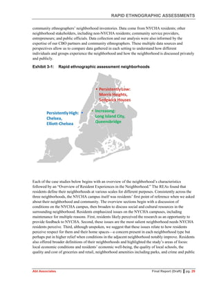 RAPID ETHNOGRAPHIC ASSESSMENTS
Abt Associates Final Report (Draft) ▌pg. 29
community ethnographers’ neighborhood inventories. Data come from NYCHA residents; other
neighborhood stakeholders, including non-NYCHA residents; community service providers,
entrepreneurs; and public officials. Data collection and our analysis were also informed by the
expertise of our CBO partners and community ethnographers. These multiple data sources and
perspectives allow us to compare data gathered in each setting to understand how different
individuals and groups experience the neighborhood and how the neighborhood is discussed privately
and publicly.
Exhibit 3-1: Rapid ethnographic assessment neighborhoods
Each of the case studies below begins with an overview of the neighborhood’s characteristics
followed by an “Overview of Resident Experiences in the Neighborhood.” The REAs found that
residents define their neighborhoods at various scales for different purposes. Consistently across the
three neighborhoods, the NYCHA campus itself was residents’ first point of reference when we asked
about their neighborhood and community. The overview sections begin with a discussion of
conditions on the NYCHA campus, then broaden to discuss social and cultural resources in the
surrounding neighborhood. Residents emphasized issues on the NYCHA campuses, including
maintenance for multiple reasons. First, residents likely perceived the research as an opportunity to
provide feedback to NYCHA. Second, these issues are the most salient neighborhood needs NYCHA
residents perceive. Third, although unspoken, we suggest that these issues relate to how residents
perceive respect for them and their home spaces—a concern present in each neighborhood type but
perhaps put in higher relief when conditions in the adjacent neighborhood notably improve. Residents
also offered broader definitions of their neighborhoods and highlighted the study’s areas of focus:
local economic conditions and residents’ economic well-being, the quality of local schools, the
quality and cost of groceries and retail, neighborhood amenities including parks, and crime and public
 