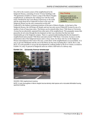 RAPID ETHNOGRAPHIC ASSESSMENTS
Abt Associates Final Report (Draft) ▌pg. 32
On a hill in the western corner of the neighborhood lie the
Sedgwick Houses, consisting of seven 14-story buildings with
784 apartments (Exhibit 3-5 shows a map of the Morris Heights
neighborhood, as defined by the walking tour with the study
team). Bordered by the Cross-Bronx Expressway to the south
and the steep drop-off to Undercliff Avenue to the west, the
Sedgwick Houses are the only construction on this hill.
Undercliff is the farthest westernmost portion of this part of Morris Heights. At the back of the
Sedgwick Houses, the cliff drops off steeply and one can only access Undercliff Avenue by any of a
number of sets of long stone stairs. The houses can be entered either from 174th Street or University
Avenue but are physically separated from other parts of the neighborhood. This geography means that
passersby do not come through the development on their way elsewhere but that one must
intentionally go to the Sedgwick campus. There is a general understanding that the development’s
neighborhood starts around 174th Street and ends around 179th Street. University Avenue is on the
easternmost side of the Sedgwick houses and is a busy street. For those who live in the Sedgwick
Houses and employees that work in the area, a main draw of the neighborhood is its accessibility. It is
easy to get into Manhattan and the rest of the Bronx by bus lines including Bx11, Bx36, Bx13, and
Bx35. It is also possible to access the development by walking further to the D or 4 trains; as noted in
Exhibit 3-6, only 16 percent of Sedgwick units are within a half-mile of a subway stop.
Exhibit 3-4: University Avenue streetscape
SOURCE: REA neighborhood inventory
NOTE: A main thoroughfare in Morris Heights has low-density retail spaces and a renovated affordable housing
apartment building.
Key Finding
Sedgwick residents are
demographically similar to
other Morris Heights
residents.
 