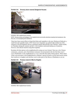 RAPID ETHNOGRAPHIC ASSESSMENTS
Abt Associates Final Report (Draft) ▌pg. 41
Exhibit 3-8: Grocery store nearest Sedgwick Houses
SOURCE: REA neighborhood inventory
NOTE: Grocery stores and bodegas in the neighborhood prominently advertise accepting food assistance, like
this one, or not accepting food assistance.
There have been recent efforts to bring fresh fruits and vegetables to the area. During our fieldwork, a
small fruit and vegetable stand, a NYC Green Cart, frequently was parked right outside one of the
entrances to the development and our community partner BronxWorks runs a farmers’ market nearby
on Thursdays during the summer and fall. A few residents mentioned making use of pantries;
however, most did not mention using them regularly.
Residents felt that options in the neighborhood for eating out were limited. There are a few Chinese
restaurants, a pizzeria, and a fried chicken restaurant. Several pointed to the fact that there wasn’t
even a McDonald’s in the neighborhood as a way to describe their paltry dining options. When asked
if they went anywhere in the neighborhood to celebrate a special occasion, several interviewees raised
their eyebrows or laughed, and said they went to other parts of the Bronx or Manhattan to eat out.
Exhibit 3-9: Produce stand in Morris Heights
SOURCE: REA neighborhood inventory
 