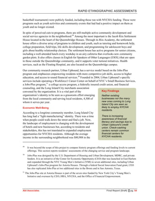 RAPID ETHNOGRAPHIC ASSESSMENTS
Abt Associates Final Report (Draft) ▌pg. 54
basketball tournament) were publicly funded, including those run with NYCHA funding. These were
programs such as youth activities and community events that had had a positive impact on them as
youth and no longer existed.
In spite of perceived cuts to programs, there are still multiple active community development and
social service agencies in the neighborhood.49
Among the most important is the Jacob Riis Settlement
House located in the heart of the Queensbridge Houses. Through its Riis Academy, the settlement
house offers a diverse array of programs to children and youth, such as tutoring and homework help,
college preparation, field trips, life skills development, and programming for adolescent boys and
girls about healthy relationship choices. The settlement house has active programs for senior citizens,
including a well-attended lunch every weekday in an airy cafeteria that overlooks new community
garden plots. It also offers classes in English for Speakers of Other Languages (ESOL) that are open
to those outside the Queensbridge community, and it supports voter turnout initiatives. Health
services, such as the Floating Hospital, are also located on the Queensbridge campus.
Our community research partner, Urban Upbound, has a service model based on the Jobs-Plus
program and emphasizes empowering residents with more competitive job skills, access to higher
education, and access to sound financial services.50
Founded in 2004, Urban Upbound’s specific
services include operating a Workforce1 Career Center on behalf of NYC’s Small Business Services,
a Jobs-Plus program,51
a college access program, a federally insured credit union, and financial
counseling, and the Long Island City merchants association
convened by the organization. It is a vital part of the
organization’s identity to be seen as a grassroots effort emerging
from the local community and serving local residents, 4,500 of
whom it serves per year.
Economic Well-Being
According to a longtime community member, Long Island City
has long had a “light manufacturing” identity. There was a time
when people could walk down the street and find a job. Now,
the landscape of employment is changing with the development
of hotels and new businesses but, according to residents and
stakeholders, this has not translated to expanded employment
opportunities for NYCHA residents. Although the average
income in the surrounding neighborhood was $80,908 in the
49
It was beyond the scope of this project to compare historic program offerings and funding levels to current
offerings. This section reports residents’ assessments of the changing service and program landscape.
50
Jobs-Plus was designed by the U.S. Department of Housing and Urban Development, MDRC, and private
funders. It is an initiative of the Center for Economic Opportunity (CEO) that was launched in East Harlem
and expanded through the NYC Young Men’s Initiative (YMI) to seven additional sites, including Urban
Upbound’s Jobs-Plus program for Astoria Houses. Through a federal Social Innovation Fund grant, CEO
has also replicated Jobs-Plus at two additional sites in the Bronx and in San Antonio, Texas.
51
The Jobs-Plus site at Astoria Houses is part of the seven sites funded by New York City’s Young Men’s
Initiative and overseen by CEO, HRA, NYCHA, and the Office of Financial Empowerment.
Key Findings
Neither existing
businesses nor the many
new ones coming to Long
Island City are seen as
likely to employ NYCHA
residents.
There is increasing
awareness of financial
literacy and savings due to
Urban Upbound’s credit
union. Check-cashing
centers remain common
financial centers for
NYCHA residents.
 
