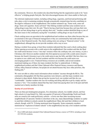 RAPID ETHNOGRAPHIC ASSESSMENTS
Abt Associates Final Report (Draft) ▌pg. 56
the community. However, this resident also described feeling that the organization needs to be “more
effective” at helping people find jobs. She feels discouraged because she’s been unable to find a job.
The informal employment market, including selling drugs, cigarettes, and food and performing odd
jobs, plays a role in sustaining residents through economically strained times but also contributes to
the negative influences in the neighborhood. One resident summed it up, "Some work, some sell
drugs. Some sell cigarettes. Some sell food." One lifelong resident said that some residents turn to
selling drugs to pay their rent. He said, “They're having a hard time because they can't pay their rent.
They're out here doing drugs to get by and pay their rent.” Another resident identified drugs as one of
the main issues in the community saying that “everybody’s selling drugs on top of each other.”
Check cashing stores are prevalent in the neighborhood and residents use them either because they are
accustomed to this type of financial management or they are constrained by bad credit and other
marks on their financial records. The check cashing stores are acting as “financial centers” in the
neighborhood, although they do not provide residents with a way to save.
During a resident focus group, at least three residents indicated that they used a check cashing place
before opening an account with a credit union in the neighborhood. One resident said that she liked
her credit union because it was a “one stop” resource where she could pay rent, save money, or join a
Christmas club. However another resident who first opened an account with a credit union closed it
because she found it tiresome to go to the credit union to pay her bills, and didn’t like how there was
no option to use a debit card. Several residents said this was because the credit union was
encouraging people to save. Financial literacy resources are available, and several residents
mentioned making use of them, but many residents feel they’re underutilized. A lifelong
neighborhood resident said that Urban Upbound offers financial literacy resources and Queens
Library offers financial webinars, but people do not attend because they have other priorities, like
finding jobs.52
We were not able to collect much information about residents’ incomes through the REAs. The
community ethnographers felt that these questions were intrusive, and that many residents were
reluctant to share details. Rather than giving her income level, one resident said that she was
“comfortable.” Another resident who was not working and doing odd jobs to get by simply said his
income is “low.” Two residents shared that they had a hard time paying their rent in the past and both
reached out to family members for help.
Quality of Local Schools
There are three pre-kindergarten programs, five elementary schools, two middle schools, and four
high schools in Long Island City. Only one-quarter (25 percent) of Queensbridge North and South
units are zoned to low math proficiency schools—a lower rate than other increasing-income
neighborhoods (35 percent). Similar to elsewhere in the city, many Queensbridge residents we spoke
to send their children to schools outside the neighborhood. Many did send their children to local
schools, though, with P.S. 76 being mentioned most frequently. Some community members
mentioned an “explosion of charter schools” in the neighborhood, but only a few residents said that
52
Over 2,000 individuals attended Urban Upbound financial literacy courses in FY2014, including at least
433 NYCHA residents.
 