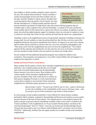 RAPID ETHNOGRAPHIC ASSESSMENTS
Abt Associates Final Report (Draft) ▌pg. 57
their children or family members attended a charter school in
the area. One resident observed that the “runners and bikers,”
usually meaning higher-income and white residents who use
the park, send their children to charter schools. Residents had
mixed perceptions about the quality of local schools, but many
felt they had improved. A lifelong resident said that when her
parents attended Long Island City High School, they did not have half-day programs that are
available today to allow students to have jobs and internships. A resident of 42 years said that his
former middle school, IS 204, did not have a sports team when he was student. In addition to sports
teams, the school has added academic support via Saturday school, an extra day for students to come
to school for extra help. One of the CEs also said that she heard that the school was “getting better.”
Attending a school in the neighborhood seems to be particularly important in building community ties
among youth. Several residents we interviewed described how they felt they were less a part of the
neighborhood because they had not attended the local schools. In response to an interviewee sharing
that his mother did not send him to schools in the area, one of our community ethnographers said,
“That means you're from the neighborhood, but you're not from the neighborhood.” The resident
agreed with this statement and said that this was the reason he was never involved in community
activities and did not make friends in the area until he was almost out of high school.
Several residents felt that additional educational programs were needed for children in the
community. These programs were proposed as a way either to keep children safe and engaged or to
emphasize the importance of school.
Quality and Cost of Food in Local Stores
Many residents felt the quality of food in their immediate neighborhood is poor and overpriced. In
particular, a few residents pointed out that they never bought
meat at the Associated Supermarket near the Queensbridge
Houses because it was close to rotten. Most residents tend to
venture outside of their immediate neighborhood to buy
groceries. Residents either walk or take the bus or subway for
their grocery shopping. Proximity to a well-connected transit
system allows residents to travel outside of their immediate
neighborhood to find better-quality groceries at a lower cost.
Queensbridge resident: “You got to go a little bit, get on a bus…jump in cab because
we have the availability or the comfortability of the access to the buses, trains…cabs.
So you got to go out of the community to get fresher or better produce.”
In a focus group, several residents noted that it’s more difficult for Astoria Houses residents,
particularly elderly residents, compared to Queensbridge and Ravenswood residents to access quality
groceries because of the lack of transit options. The residents perceive some disparity between the
quality and type of groceries that are immediately available to them versus what is available to the
“runners and bikers” of the neighborhood. An 18-year resident felt that produce was better at the
Associated Supermarket “down 21st
Street” versus the one located near the Queensbridge Houses
“because that Associated is near a lot of those condo buildings and it’s not [near] a lot of us [from
NYCHA].” Additionally, healthier fare and organic produce are available outside of the immediate
neighborhood.
Key Finding
Residents have trouble
finding good-quality
groceries, and notice that
the quality is higher in new
stores catering to new
residents buying condos.
Key Finding
Attending a school in the
neighborhood is important
for building community ties
among youth.
 