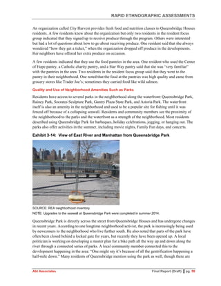 RAPID ETHNOGRAPHIC ASSESSMENTS
Abt Associates Final Report (Draft) ▌pg. 58
An organization called City Harvest provides fresh food and nutrition classes to Queensbridge Houses
residents. A few residents knew about the organization but only two residents in the resident focus
group indicated that they signed up to receive produce through the program. Others were interested
but had a lot of questions about how to go about receiving produce. One resident said that she always
wondered “how they get a ticket,” when the organization dropped off produce in the developments.
Her neighbors have offered her extra produce on occasion.
A few residents indicated that they use the food pantries in the area. One resident who used the Center
of Hope pantry, a Catholic charity pantry, and a Star Way pantry said that she was “very familiar”
with the pantries in the area. Two residents in the resident focus group said that they went to the
pantry in their neighborhood. One noted that the food at the pantries was high quality and came from
grocery stores like Trader Joe’s; sometimes they carried food like wild salmon.
Quality and Use of Neighborhood Amenities Such as Parks
Residents have access to several parks in the neighborhood along the waterfront: Queensbridge Park,
Rainey Park, Socrates Sculpture Park, Gantry Plaza State Park, and Astoria Park. The waterfront
itself is also an amenity in the neighborhood and used to be a popular site for fishing until it was
fenced off because of a collapsing seawall. Residents and community members see the proximity of
the neighborhood to the parks and the waterfront as a strength of the neighborhood. Most residents
described using Queensbridge Park for barbeques, holiday celebrations, jogging, or hanging out. The
parks also offer activities in the summer, including movie nights, Family Fun days, and concerts.
Exhibit 3-14: View of East River and Manhattan from Queensbridge Park
SOURCE: REA neighborhood inventory
NOTE: Upgrades to the seawall at Queensbridge Park were completed in summer 2014.
Queensbridge Park is directly across the street from Queensbridge Houses and has undergone changes
in recent years. According to one longtime neighborhood activist, the park is increasingly being used
by newcomers to the neighborhood who live further south. He also noted that parts of the park have
often been closed behind a locked gate for years, but recently they have been opened up. A local
politician is working on developing a master plan for a bike path all the way up and down along the
river through a connected series of parks. A local community member connected this to the
development happening in the area: “One might say it’s because of all the gentrification happening a
half-mile down.” Many residents of Queensbridge mention using the park as well, though there are
 