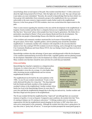 RAPID ETHNOGRAPHIC ASSESSMENTS
Abt Associates Final Report (Draft) ▌pg. 59
mixed feelings about several aspects of the park. One resident noted that there’s “a little controversy”
about the lights being turned off at 8:30 pm. After the lights turn off, she said, “the cops roll past and
it just makes you more intimidated.” Recently, the seawall in Queensbridge Park has been rebuilt. In a
focus group with stakeholders from community groups in the neighborhood, this was contrasted
unfavorably to the more extensive improvements to parks further south in the neighborhood.
However, in the focus group of NYCHA residents, most were excited about this improvement to the
park.
There is some tension regarding the amenities in the area and the development in the neighborhood. A
longtime Astoria resident said that there is a disparity between new neighborhood residents who feel
like they have “discovered” places where people have been living for generations. She thinks this is
particularly exacerbated in Hunter’s Point across Queens Boulevard from the developments. The
resident has met people in Queensbridge Houses who think the waterfront is private.
A few residents and community members mentioned the involvement of Queensbridge residents in
the green spaces, flower beds, vegetable gardens, and tree planting areas around the immediate
neighborhood. A community member who volunteers with nonprofits in the area described her
interest in how they could get NYCHA residents involved in boating, such as through the Long Island
City Community Boathouse and Green Shores NYCE, but was finding it hard to get them involved or
to reach out to them.
Queensbridge residents also take advantage of green space and playgrounds within the development.
A few residents mentioned being involved in flower beds, vegetable gardens and tree planting around
the development. Basketball courts in the development are widely used and sometimes crowded.
Many residents note that there should be more activities for youth than just basketball.
Crime and Safety
Queensbridge has long had a reputation as a dangerous place.
At present, its violent crime rate of 10 violent crimes per
10,000 people is twice the city average; it is also higher than
other increasing-income neighborhoods and low-income
neighborhoods (Exhibit 3-12).
The neighborhood was hit hard by the crack epidemic in the
1980s. As one 42-year resident remembered, “Crack is what
really destroyed this place for a long time.” The drug impacted
both the friends and family members of the residents and
escalated violence in the neighborhood. Another resident whose
family has lived in the Queensbridge Houses for more than 25
years also said that the neighborhood changed due to the drug use and activity. Another resident said
that these illegal activities persist in the neighborhood.
The 42-year resident felt that the neighborhood has “improved” and although there are occasional
instances of gunfire, it is not as frequent. Compared to past conditions, the resident feels that “Now,
it's starting to balance out. It's starting to calm down.” A lifelong resident active in community
organizations felt that the neighborhood started changing for the better in 2007 when there was a
more active tenant patrol in the community. Although the resident feels that crime is going down, he
says that crime is “pretty bad, off and on.” A recent gun incident prompted the tenant patrol group to
Key Findings
With a crime rate twice the
city average, crime is a
pressing concern in the
developments.
Residents appreciated the
mayor’s new initiative to
reduce violence in NYCHA
developments including
Queensbridge.
 
