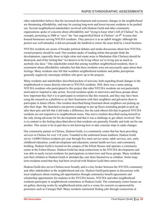 RAPID ETHNOGRAPHIC ASSESSMENTS
Abt Associates Final Report (Draft) ▌pg. 68
other stakeholders believe that the increased development and economic changes in the neighborhood
are threatening affordability, and may be causing long-term and lower-income residents to be pushed
out. Several neighborhood stakeholders involved with Hudson Guild and other community
organizations spoke of concerns about affordability and “trying to keep what’s left of Chelsea” by, for
example, protesting in 2008 to “save” the “last ungentrified block in Chelsea” on 9th
Avenue that
housed businesses serving NYCHA residents. They perceive it as an uphill struggle: although the
protest was well-attended, it did not persuade the landlord to renew the lease held by a local business.
NYCHA residents are aware of broader political debates and media discussions about how NYCHA-
owned property should be used. One resident spoke of reading online that people think the
developments, especially those in high-value real estate areas in Manhattan (like Chelsea) should be
destroyed, and of her feeling that “we deserve to be living where we’re living just as much as
anybody else does.” One stakeholder noted that among wealthier neighborhood residents, there is
resentment about affordability subsidies but that these residents were not necessarily open about their
feelings. Many residents also felt that wealthier neighborhood residents and public perceptions
generally negatively stereotype children who grow up in the projects.
Many residents and stakeholders described pockets of activism, both regarding broad changes to the
neighborhood or issues directly relevant to NYCHA residents. Still, there was a sense among
NYCHA residents who participated in this project that other NYCHA residents are not particularly
motivated or inspired to take action. Several residents spoke in interviews and focus groups about
how important they feel it is to participate in initiatives like this research, and they may have been
using the research as a platform to air their frustration with their neighbors and galvanize them to
participate in future efforts. One resident described being frustrated about neighbors not picking up
after their dogs. She launched a one-person campaign to put up flyers reminding people to pick up
after their pets and felt that it did make a difference, but she (and others) felt that in general NYCHA
residents are not responsive to neighborhood issues. One active resident described seeing himself as
the only strong advocate for his development and that it was a challenge to get others involved. This
is in contrast to the feeling (described above) that residents are generally friendly and look out for one
another. This seems to be in part due to not knowing how to take concrete steps to make changes.
Our community partner in Chelsea, Hudson Guild, is a community center that has been providing
services in Chelsea for over 118 years. Founded in the settlement house tradition, Hudson Guild
serves 14,000 Chelsea residents per year through five main service areas: adult services, arts, early
childhood education, youth development and education; mental health services; and community
building. Hudson Guild is located on the campus of the Elliott Houses and operates a community
center at the Fulton Houses. Hudson Guild has deep connections in the NYCHA developments and
was able to easily recruit residents for participations in interviews and focus groups. Many residents
sent their children to Hudson Guild or attended day care there themselves as children. Some long-
term residents noted that they had been involved with Hudson Guild their entire lives.
Hudson Guild also serves Chelsea more broadly and is a key broker between the NYCHA community
and other stakeholders in the neighborhood and city. Hudson Guild participates in discussions with
local employers about creating job opportunities through community benefit agreements and
scholarship opportunities for students in the NYCHA houses. NYCHA and other neighborhood
residents participate in neighborhood committees at Hudson Guild. The community center houses an
art gallery showing works by neighborhood artists and is a venue for concerts co-sponsored by
presenters such as Carnegie Hall. Many residents mentioned finding jobs through connections at
 