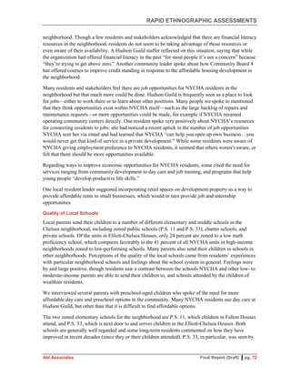 RAPID ETHNOGRAPHIC ASSESSMENTS
Abt Associates Final Report (Draft) ▌pg. 72
neighborhood. Though a few residents and stakeholders acknowledged that there are financial literacy
resources in the neighborhood, residents do not seem to be taking advantage of those resources or
even aware of their availability. A Hudson Guild staffer reflected on this situation, saying that while
the organization had offered financial literacy in the past “for most people it’s not a concern” because
“they’re trying to get above zero.” Another community leader spoke about how Community Board 4
has offered courses to improve credit standing in response to the affordable housing development in
the neighborhood.
Many residents and stakeholders feel there are job opportunities for NYCHA residents in the
neighborhood but that much more could be done. Hudson Guild is frequently seen as a place to look
for jobs—either to work there or to learn about other positions. Many people we spoke to mentioned
that they think opportunities exist within NYCHA itself—such as the large backlog of repairs and
maintenance requests—or more opportunities could be made, for example if NYCHA resumed
operating community centers directly. One resident spoke very positively about NYCHA’s resources
for connecting residents to jobs: she had noticed a recent uptick in the number of job opportunities
NYCHA sent her via email and had learned that NYCHA “can help you open up own business…you
would never get that kind of service in a private development.” While some residents were aware of
NYCHA giving employment preference to NYCHA residents, it seemed that others weren’t aware, or
felt that there should be more opportunities available.
Regarding ways to improve economic opportunities for NYCHA residents, some cited the need for
services ranging from community development to day care and job training, and programs that help
young people “develop productive life skills.”
One local resident leader suggested incorporating retail spaces on development property as a way to
provide affordable rents to small businesses, which would in turn provide job and internship
opportunities.
Quality of Local Schools
Local parents send their children to a number of different elementary and middle schools in the
Chelsea neighborhood, including zoned public schools (P.S. 11 and P.S. 33), charter schools, and
private schools. Of the units in Elliott-Chelsea Houses, only 24 percent are zoned to a low math
proficiency school, which compares favorably to the 41 percent of all NYCHA units in high-income
neighborhoods zoned to low-performing schools. Many parents also send their children to schools in
other neighborhoods. Perceptions of the quality of the local schools came from residents’ experiences
with particular neighborhood schools and feelings about the school system in general. Feelings were
by and large positive, though residents saw a contrast between the schools NYCHA and other low- to
moderate-income parents are able to send their children to, and schools attended by the children of
wealthier residents.
We interviewed several parents with preschool-aged children who spoke of the need for more
affordable day care and preschool options in the community. Many NYCHA residents use day care at
Hudson Guild, but other than that it is difficult to find affordable options.
The two zoned elementary schools for the neighborhood are P.S. 11, which children in Fulton Houses
attend, and P.S. 33, which is next door to and serves children in the Elliott-Chelsea Houses. Both
schools are generally well regarded and some long-term residents commented on how they have
improved in recent decades (since they or their children attended). P.S. 33, in particular, was seen by
 