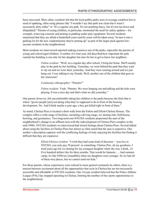 RAPID ETHNOGRAPHIC ASSESSMENTS
Abt Associates Final Report (Draft) ▌pg. 75
been renovated. More often, residents felt that the local public parks were in average condition but in
need of updating, often using phrases like “I wouldn’t say that park was clean but it wasn’t
necessarily dirty either” or “It's a regular city park. It's not anything fancy, but it's not run down and
dilapidated.” Parents of young children, in particular, mentioned the need for safety updates—for
example, removing concrete and putting in padding under play equipment. Several residents
mentioned that they are afraid a basketball court used by teens will be taken away “to turn it into a
parking lot for the new condominiums they're putting up” as part of the larger push against low-
income residents in the neighborhood.
Most residents we interviewed reported making extensive use of the parks, especially the parents of
young and school-aged children. A mother of a four-year old described how important the park
outside her building is not only for her daughter but also for her to get to know her neighbors.
Fulton resident: “Well, on a regular day after school, I bring her home. She'll usually
play in the park by her building. Yesterday, we were behind the park that they want
to rip out and we were there yesterday. And they were running around and we just
hung out. I was talking to my friends. Well, another one of the children that goes to
her classroom”
Community ethnographer: “Parents?”
Fulton resident: Yeah. “Parents. We were hanging out and talking and the kids were
playing. It was a nice day and that's what we did yesterday.”
One parent, however, felt uncomfortable taking her children to the parks because she feels that is
where “grown people [are] not doing what they’re supposed to do in front of the housing
development. No. And I think maybe a year ago, a boy got killed right in front of there.”
As noted, Chelsea Piers is located a short walk from the Fulton and Elliott-Chelsea Houses. The
complex offers a wide range of facilities, including a driving range, ice skating rink, field house,
bowling, and gymnastics. Two long-term non-NYCHA residents pinpointed the start of the
neighborhood’s change to an affluent area with the redevelopment of Chelsea Piers complex in the
mid-1990s. NYCHA residents we interviewed had mixed feelings about Chelsea Piers. Several talked
about using the facilities at Chelsea Piers but almost as often noted that the area is expensive. One
mother’s description captures well the conflicting feelings of truly enjoying the facilities but finding it
difficult that they are expensive.
Elliott-Chelsea resident: “I wish they had some kind of discount—‘you live in
NYCHA, you only pay 50 percent’ or something. Chelsea Pier, oh my goodness. I
tried years ago for ice skating for my youngest daughter when she was, I think, 14.
Five hundred dollars like for three months. That would be fantastic…. And summer
camp, it's like $500 too [inaudible] when my daughters were younger. So we had all
of these nice places, but we cannot send our kids.”
For these parents, whose experiences were echoed in more general comments by others, there is a
tension between excitement about all the opportunities that exist in Chelsea but are not necessarily
accessible and affordable to NYCHA residents. One 14-year resident believed that the Police Athletic
League (PAL) has stopped operating in Chelsea, limiting the number of free sports opportunities in
the neighborhood.
 