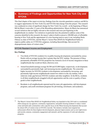 FINDINGS AND OPPORTUNITIES
Abt Associates Final Report (Draft) ▌pg. 79
4. Summary of Findings and Opportunities for New York City and
NYCHA
This final chapter of the report revisits key findings from the citywide quantitative analysis and REAs
to suggest opportunities for New York City and NYCHA that emerge from this project. This research
was conducted at a time of significant change for New York City overall—at the beginning of Mayor
Bill de Blasio’s term after 12 years of the Bloomberg administration. Mayor de Blasio has announced
several initiatives that are highly relevant to this research and were just beginning in the
neighborhoods we studied. Two initiatives in particular have the potential to address some of the
concerns identified in this research: the mayor’s plan to build or preserve 200,000 units of affordable
housing in New York and the appointment of a new housing team to carry it out, including Shola
Olatoye as chair of NYCHA, and the Mayor’s Action Plan (MAP) for Neighborhood Safety to
improve public safety on 15 NYCHA campuses, including Queensbridge, that account for
disproportionate shares of violent crime.56
NYCHA Resident Income and Employment
Key Findings
 Two thirds of NYCHA residents live in public housing developments surrounded by census
blocks with an average income that is greater than the NYC median. The presence of these
permanently affordable NYCHA properties has fostered a level of income integration in these
neighborhoods that would not likely otherwise exist.
 Annual household earnings average $4,500 and $3,000 higher, respectively, in developments
surrounded by persistently high- and increasing-income neighborhoods. The somewhat
higher incomes for NYCHA residents in developments surrounded by increasing- and
persistently high-income neighborhoods remain low relative to the city median, with a
relatively wider gap between NYCHA residents and other neighbors. In the REAs, residents
in all three neighborhoods struggled with job opportunities and the costs or quality of basic
goods in their neighborhoods.
 Residents in all neighborhoods reported need for more job opportunities, skill development
programs, and youth enrichment programs for job training, enrichment, and academics.
56
The Mayor's Action Plan (MAP) for Neighborhood Safety was launched in July 2014 and is a coordinated
effort among ten city agencies, community organizations, and public housing residents to reduce violent
crime and build safer communities with a specific focus on the fifteen housing developments that account
for almost 20% of violent crime in NYCHA citywide. The initiative includes more targeted law
enforcement efforts for these highest-risk developments, physical improvements such as new light towers
and security cameras, community engagement and outreach, and the expansion of work and education
programs.
 