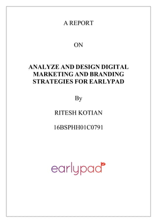 A REPORT
ON
ANALYZE AND DESIGN DIGITAL
MARKETING AND BRANDING
STRATEGIES FOR EARLYPAD
By
RITESH KOTIAN
16BSPHH01C0791
 
