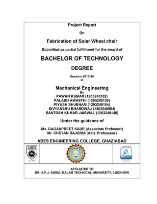 Project Report
On
Fabrication of Solar Wheel chair
Submitted as partial fulfillment for the award of
BACHELOR OF TECHNOLOGY
DEGREE
Session 2015-16
In
Mechanical Engineering
By
PAWAN KUMAR (1203240102)
PALASH AWASTHI (1203240100)
PIYUSH SHUBHAM (1203240104)
DIVYANSHU BHARDWAJ (1303240904)
SANTOSH KUMAR JAISWAL (1203240146)
Under the guidance of
Ms. GAGANPREET KAUR (Associate Professor)
Mr. CHETAN RAJORIA (Astt. Professsor)
ABES ENGINEERING COLLEGE, GHAZIABAD
AFFILIATED TO
DR. A.P.J. ABDUL KALAM TECHNICAL UNIVERSITY, LUCKNOW
 