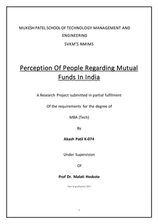 1
MUKESH PATEL SCHOOL OF TECHNOLOGY MANAGEMENT AND
ENGINEERING
SVKM’S NMIMS
Perception Of People Regarding Mutual
Funds In India
A Research Project submitted in partial fulfilment
Of the requirements for the degree of
MBA (Tech)
By
Akash Patil K-074
Under Supervision
Of
Prof Dr. Malati Hoskote
Year of graduation 2017
 