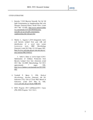 BIOL 3955: Research Seminar
2015
5
CITED LITERATURE
1. Kemsley T.2013.Bacteria Naturally 'Eat Up' Oil
Spill Contamination by Supplementing Diet with
Nitrogen [Internet].Nature World News; [cited
2015 Mar 13].URL: http://www.natureworldne
ws.com/articles/3757/20130830/bacteria-
naturally-eat-up-oil-spill-contamination-
supplementing-diet-nitrogen.htm
2. Martins L, Augusto L.2014.Antagonistic lactic
acid bacteria isolated from goat milk and
identification of a novel nisin variant
Lactococcus lactis. BMC Microbiology
[Internet]; [cited 2015 Mar 12].14:9 pages.URL:
http://0-www.ncbi.nlm.nih.gov.elis.tmu.edu.tw/
pmc/articles/PMC3930553/
3. Sethi S, Datta A, Lal B, Gupta S.2012.
Optimization of Cellulase Production from
Bacteria Isolated from Soil. [Internet]; [cited
2015 Mar 12].ISRN Biotechnology Vol 2013:
approximately 7 pages. URL:
http://www.hindawi.com/journals/isrn/2013/985
685/
4. Turnbull P, Baron S. 1996. Medical
Microbiology: Bacillus [Internet]. 4th Ed.
Galveston (TX): Univ.of Texas Med. Branch at
Galveston; [cited 2015 May 6]. URL:
www.ncbi.nlm.nih.gov/books/NBK7699/
5. RISE Program 2015 LabManual.2015. Cayey
(PR): RISE Program. Vol 1-Vol 4.
 