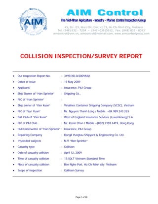 The Viet-Nhan Agriculture - Industry - Marine Control Inspection Group
                                           45, Str. 03, Ward 04, District 03, Ho Chi Minh City, Vietnam
                                     Tel. (848) 832 - 7204 – (849) 03615612, Fax: (848) 832 - 8393
                                  aimcontrol@vnn.vn, aimcontrol@hotmail.com, www.aimcontrolgroup.com




      COLLISION INSPECTION/SURVEY REPORT


•   Our Inspection Report No.          : 3199/AD.0/2009AIM

•   Dated of issue                     : 19 May 2009

•   Applicant/                         : Insurance, P&I Group

•   Ship Owner of “Han Sprinter”       : Shipping Co.,

•   PIC of “Han Sprinter”              :

•   Ship owner of “Van Xuan”           : Vinalines Container Shipping Company (VCSC), Vietnam

•   PIC of “Van Xuan”                  : Mr. Nguyen Thanh Long / Mobile: +84.989.243.263

•   P&I Club of “Van Xuan”             : West of England Insurance Services (Luxembourg) S.A.

•   PIC of P&I Club                    : Mr. Kevin Chan / Mobile +(852) 9103 6419, Hong Kong

•   Hull Underwriter of “Han Sprinter” : Insurance, P&I Group

•   Repairing Company                  : Dongil Vungtau Shipyard & Engineering Co. Ltd.

•   Inspected subjects                 : M.V “Han Sprinter”

•   Casualty type                      : Collision

•   Date of casualty collision         : April 12, 2009

•   Time of casualty collision         : 15:50LT Vietnam Standard Time

•   Place of casualty collision        : Ben Nghe Port, Ho Chi Minh city, Vietnam

•   Scope of inspection                : Collision Survey




                                                     Page 1 of 29
 