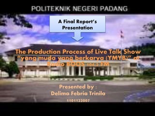 A Final Report’s 
Presentation 
The Production Process of Live Talk Show 
“yang muda yang berkarya (YMYB)” at 
Radio BOOS 104,2 FM 
Presented by : 
Delima Febria Trinila 
1101122007 
 