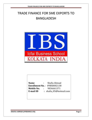 TRADE FINANCE FOR SME EXPORTS TO BANGLADESH



       TRADE FINANCE FOR SME EXPORTS TO
                 BANGLADESH




                  Name         :   Shafia Ahmad
                  Enrollment No. : 09BS0002138
                  Mobile No.   :   9836661371
                  E-mail ID     : shafia_05@hotmail.com




SHAFIA AHMAD (09BS0002138)                                     Page 1
 