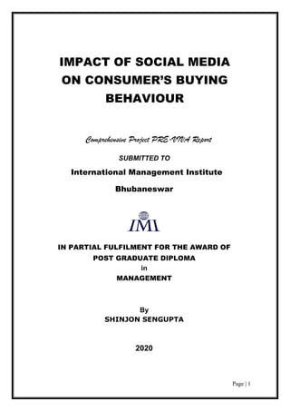Page | 1
Comprehensive Project PRE-VIVA Report
SUBMITTED TO
International Management Institute
Bhubaneswar
IN PARTIAL FULFILMENT FOR THE AWARD OF
POST GRADUATE DIPLOMA
in
MANAGEMENT
By
SHINJON SENGUPTA
2020
IMPACT OF SOCIAL MEDIA
ON CONSUMER’S BUYING
BEHAVIOUR
 