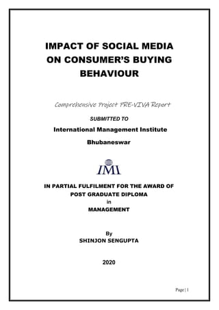 Page | 1
IMPACT OF SOCIAL MEDIA
ON CONSUMER’S BUYING
BEHAVIOUR
Comprehensive Project PRE-VIVA Report
SUBMITTED TO
International Management Institute
Bhubaneswar
IN PARTIAL FULFILMENT FOR THE AWARD OF
POST GRADUATE DIPLOMA
in
MANAGEMENT
By
SHINJON SENGUPTA
2020
 